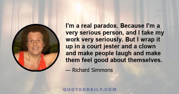 I'm a real paradox. Because I'm a very serious person, and I take my work very seriously. But I wrap it up in a court jester and a clown and make people laugh and make them feel good about themselves.