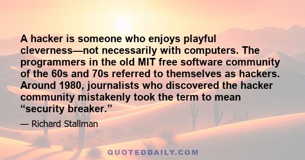 A hacker is someone who enjoys playful cleverness—not necessarily with computers. The programmers in the old MIT free software community of the 60s and 70s referred to themselves as hackers. Around 1980, journalists who