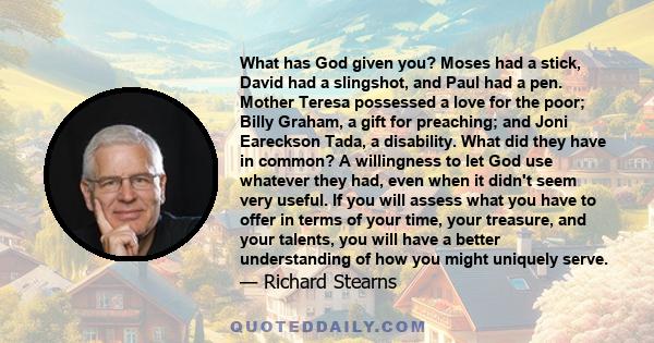 What has God given you? Moses had a stick, David had a slingshot, and Paul had a pen. Mother Teresa possessed a love for the poor; Billy Graham, a gift for preaching; and Joni Eareckson Tada, a disability. What did they