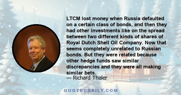 LTCM lost money when Russia defaulted on a certain class of bonds, and then they had other investments like on the spread between two different kinds of shares of Royal Dutch Shell Oil Company. Now that seems completely