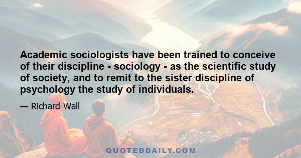 Academic sociologists have been trained to conceive of their discipline - sociology - as the scientific study of society, and to remit to the sister discipline of psychology the study of individuals.