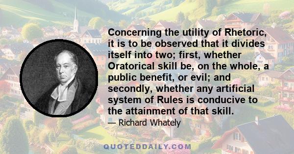 Concerning the utility of Rhetoric, it is to be observed that it divides itself into two; first, whether Oratorical skill be, on the whole, a public benefit, or evil; and secondly, whether any artificial system of Rules