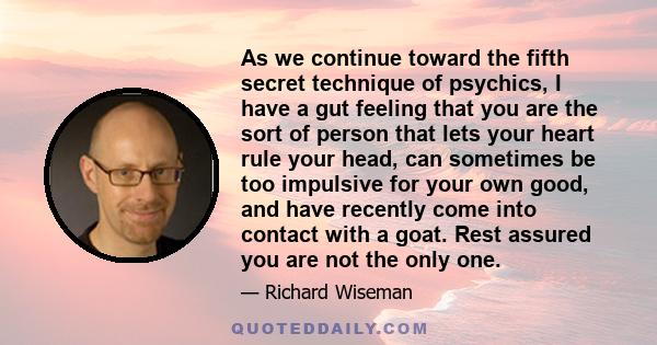 As we continue toward the fifth secret technique of psychics, I have a gut feeling that you are the sort of person that lets your heart rule your head, can sometimes be too impulsive for your own good, and have recently