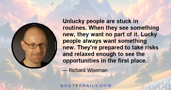 Unlucky people are stuck in routines. When they see something new, they want no part of it. Lucky people always want something new. They're prepared to take risks and relaxed enough to see the opportunities in the first