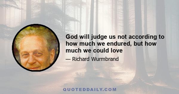 God will judge us not according to how much we endured, but how much we could love