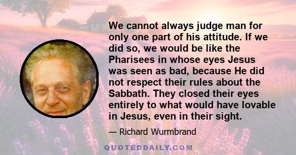 We cannot always judge man for only one part of his attitude. If we did so, we would be like the Pharisees in whose eyes Jesus was seen as bad, because He did not respect their rules about the Sabbath. They closed their