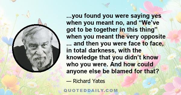 ...you found you were saying yes when you meant no, and “We’ve got to be together in this thing” when you meant the very opposite ... and then you were face to face, in total darkness, with the knowledge that you didn’t