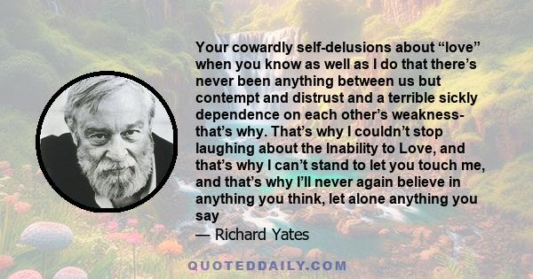 Your cowardly self-delusions about “love” when you know as well as I do that there’s never been anything between us but contempt and distrust and a terrible sickly dependence on each other’s weakness- that’s why. That’s