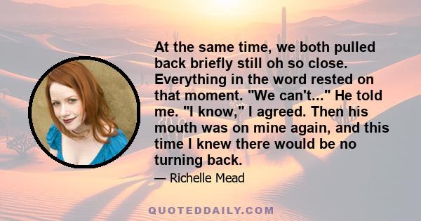 At the same time, we both pulled back briefly still oh so close. Everything in the word rested on that moment. We can't... He told me. I know, I agreed. Then his mouth was on mine again, and this time I knew there would