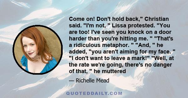 Come on! Don't hold back, Christian said. I'm not, Lissa protested. You are too! I've seen you knock on a door harder than you're hitting me. That's a ridiculous metaphor. And, he added, you aren't aiming for my