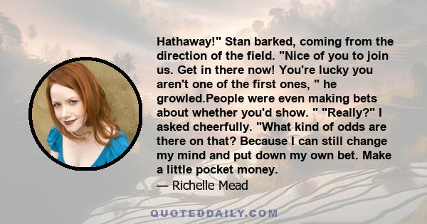 Hathaway! Stan barked, coming from the direction of the field. Nice of you to join us. Get in there now! You're lucky you aren't one of the first ones, he growled.People were even making bets about whether you'd show.