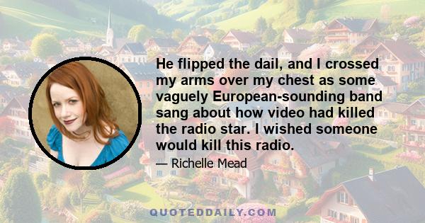 He flipped the dail, and I crossed my arms over my chest as some vaguely European-sounding band sang about how video had killed the radio star. I wished someone would kill this radio.