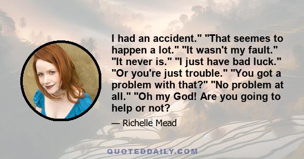I had an accident. That seemes to happen a lot. It wasn't my fault. It never is. I just have bad luck. Or you're just trouble. You got a problem with that? No problem at all. Oh my God! Are you going to help or not?