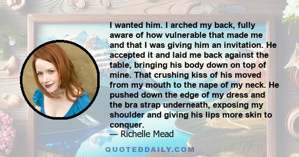 I wanted him. I arched my back, fully aware of how vulnerable that made me and that I was giving him an invitation. He accepted it and laid me back against the table, bringing his body down on top of mine. That crushing