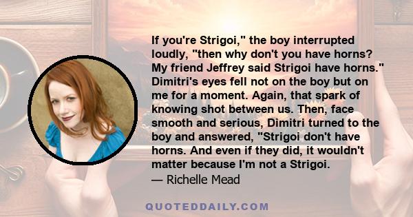 If you're Strigoi, the boy interrupted loudly, then why don't you have horns? My friend Jeffrey said Strigoi have horns. Dimitri's eyes fell not on the boy but on me for a moment. Again, that spark of knowing shot