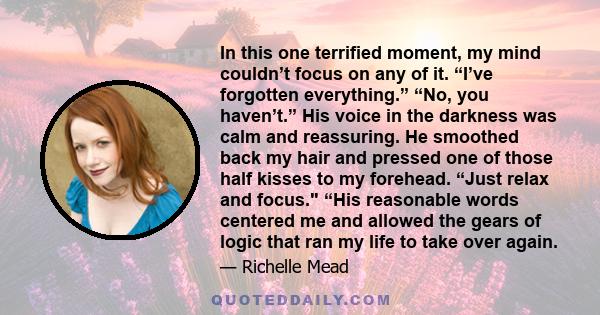 In this one terrified moment, my mind couldn’t focus on any of it. “I’ve forgotten everything.” “No, you haven’t.” His voice in the darkness was calm and reassuring. He smoothed back my hair and pressed one of those