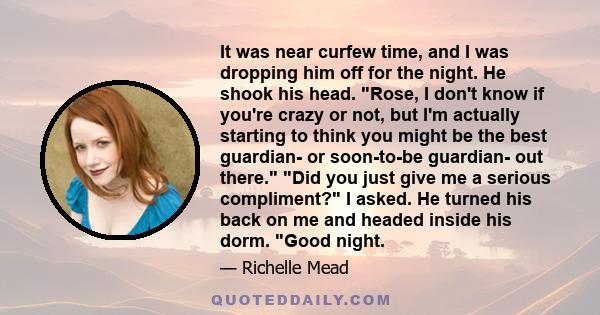 It was near curfew time, and I was dropping him off for the night. He shook his head. Rose, I don't know if you're crazy or not, but I'm actually starting to think you might be the best guardian- or soon-to-be guardian-