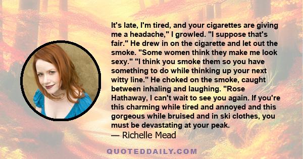 It's late, I'm tired, and your cigarettes are giving me a headache, I growled. I suppose that's fair. He drew in on the cigarette and let out the smoke. Some women think they make me look sexy. I think you smoke them so