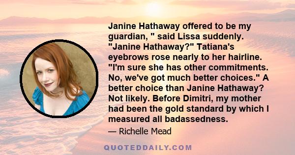 Janine Hathaway offered to be my guardian, said Lissa suddenly. Janine Hathaway? Tatiana's eyebrows rose nearly to her hairline. I'm sure she has other commitments. No, we've got much better choices. A better choice
