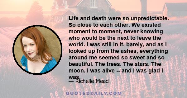 Life and death were so unpredictable. So close to each other. We existed moment to moment, never knowing who would be the next to leave this world.