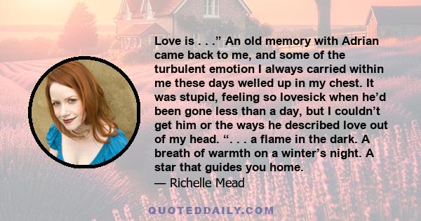 Love is . . .” An old memory with Adrian came back to me, and some of the turbulent emotion I always carried within me these days welled up in my chest. It was stupid, feeling so lovesick when he’d been gone less than a