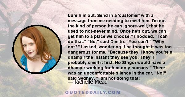 Lure him out. Send in a 'customer' with a message from me needing to meet him. I'm not the kind of person he can ignore-well, that he used to not-never mind. Once he's out, we can get him to a place we choose. I nodded.