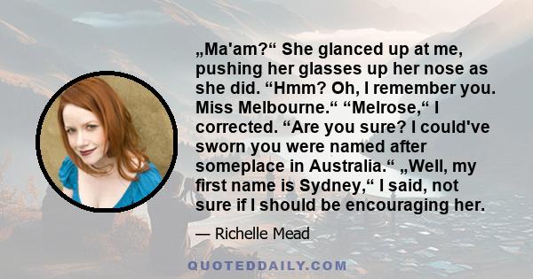 „Ma'am?“ She glanced up at me, pushing her glasses up her nose as she did. “Hmm? Oh, I remember you. Miss Melbourne.“ “Melrose,“ I corrected. “Are you sure? I could've sworn you were named after someplace in Australia.“