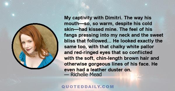 My captivity with Dimitri. The way his mouth—so, so warm, despite his cold skin—had kissed mine. The feel of his fangs pressing into my neck and the sweet bliss that followed... He looked exactly the same too, with that
