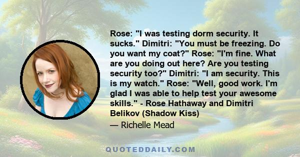 Rose: I was testing dorm security. It sucks. Dimitri: You must be freezing. Do you want my coat? Rose: I'm fine. What are you doing out here? Are you testing security too? Dimitri: I am security. This is my watch. Rose: