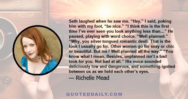 Seth laughed when he saw me. “Hey,” I said, poking him with my foot, “be nice.” “I think this is the first time I’ve ever seen you look anything less than…” He paused, playing with word choice. “Well-planned.” “Why, you