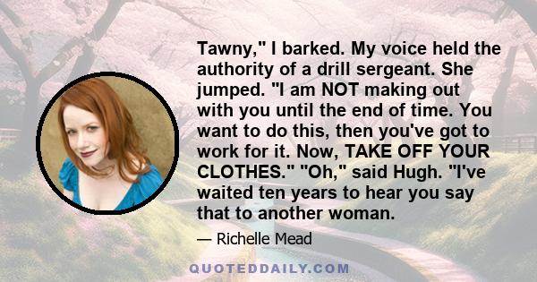 Tawny, I barked. My voice held the authority of a drill sergeant. She jumped. I am NOT making out with you until the end of time. You want to do this, then you've got to work for it. Now, TAKE OFF YOUR CLOTHES. Oh, said