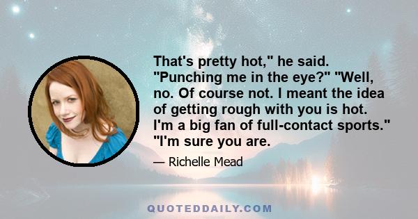 That's pretty hot, he said. Punching me in the eye? Well, no. Of course not. I meant the idea of getting rough with you is hot. I'm a big fan of full-contact sports. I'm sure you are.