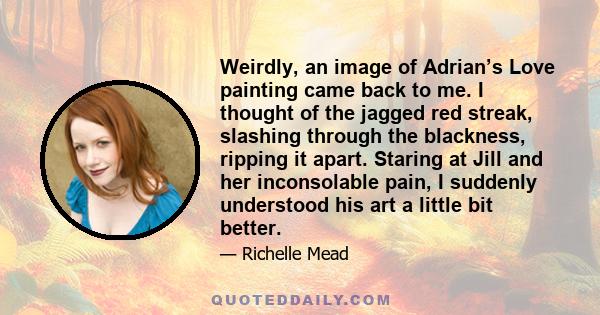 Weirdly, an image of Adrian’s Love painting came back to me. I thought of the jagged red streak, slashing through the blackness, ripping it apart. Staring at Jill and her inconsolable pain, I suddenly understood his art