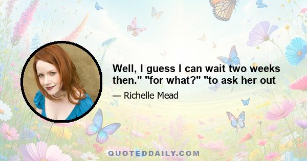 Well, I guess I can wait two weeks then. for what? to ask her out