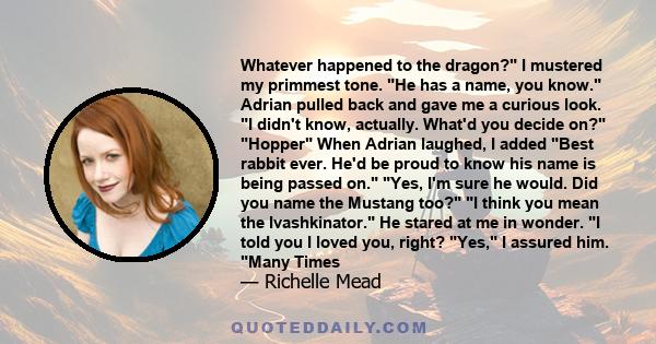 Whatever happened to the dragon? I mustered my primmest tone. He has a name, you know. Adrian pulled back and gave me a curious look. I didn't know, actually. What'd you decide on? Hopper When Adrian laughed, I added