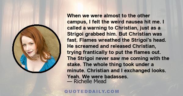 When we were almost to the other campus, I felt the weird nausea hit me. I called a warning to Christian, just as a Strigoi grabbed him. But Christian was fast. Flames wreathed the Strigoi's head. He screamed and