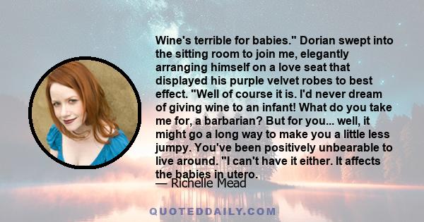 Wine's terrible for babies. Dorian swept into the sitting room to join me, elegantly arranging himself on a love seat that displayed his purple velvet robes to best effect. Well of course it is. I'd never dream of