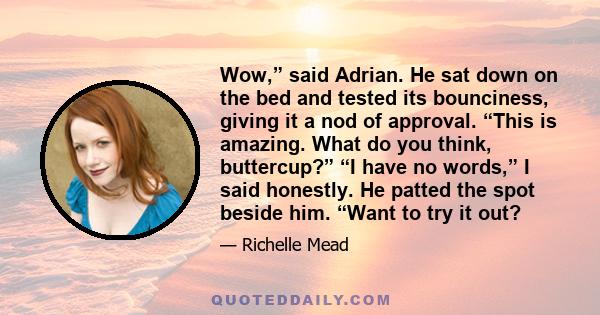 Wow,” said Adrian. He sat down on the bed and tested its bounciness, giving it a nod of approval. “This is amazing. What do you think, buttercup?” “I have no words,” I said honestly. He patted the spot beside him. “Want