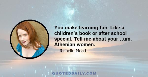You make learning fun. Like a children’s book or after school special. Tell me about your…um, Athenian women.