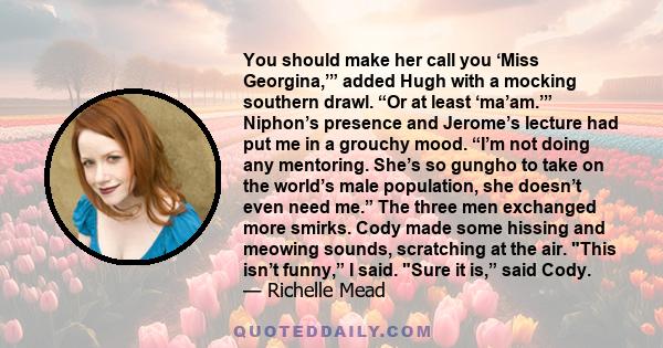 You should make her call you ‘Miss Georgina,’” added Hugh with a mocking southern drawl. “Or at least ‘ma’am.’” Niphon’s presence and Jerome’s lecture had put me in a grouchy mood. “I’m not doing any mentoring. She’s so