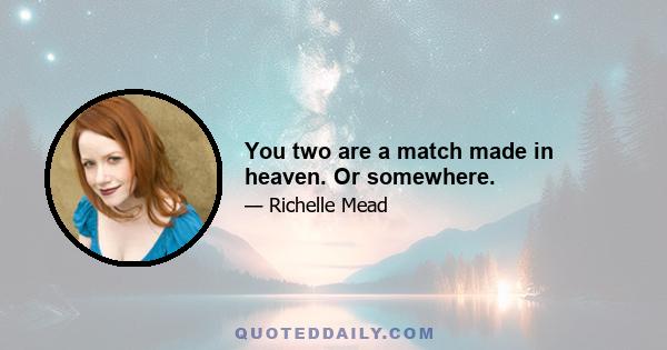 You two are a match made in heaven. Or somewhere.