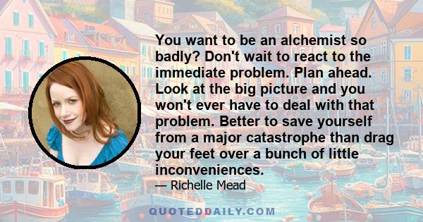 You want to be an alchemist so badly? Don't wait to react to the immediate problem. Plan ahead. Look at the big picture and you won't ever have to deal with that problem. Better to save yourself from a major catastrophe