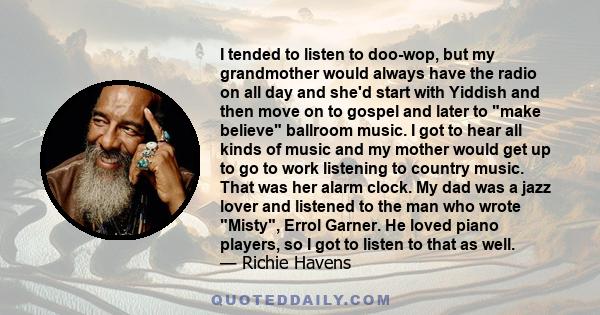 I tended to listen to doo-wop, but my grandmother would always have the radio on all day and she'd start with Yiddish and then move on to gospel and later to make believe ballroom music. I got to hear all kinds of music