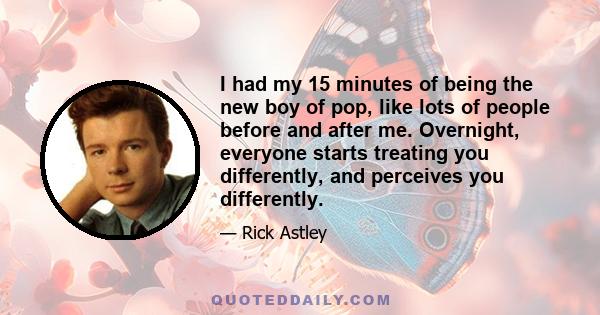 I had my 15 minutes of being the new boy of pop, like lots of people before and after me. Overnight, everyone starts treating you differently, and perceives you differently.