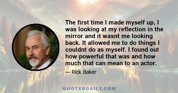 The first time I made myself up, I was looking at my reflection in the mirror and it wasnt me looking back. It allowed me to do things I couldnt do as myself. I found out how powerful that was and how much that can mean