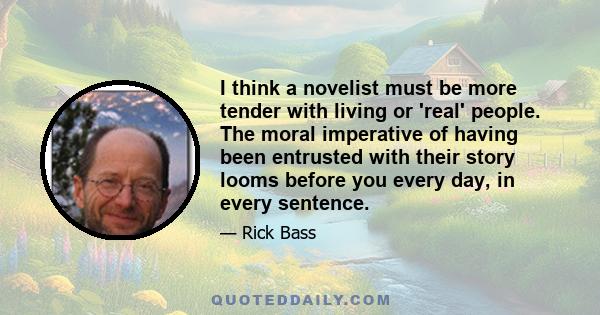 I think a novelist must be more tender with living or 'real' people. The moral imperative of having been entrusted with their story looms before you every day, in every sentence.