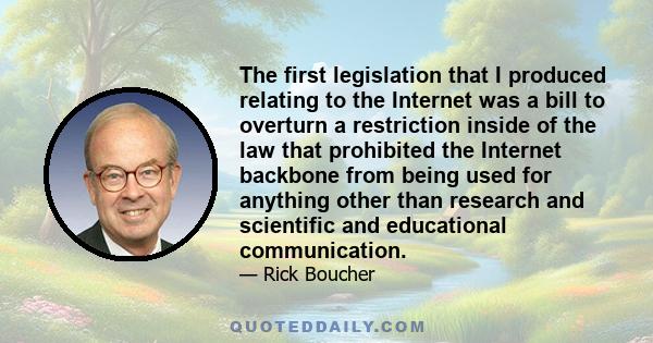 The first legislation that I produced relating to the Internet was a bill to overturn a restriction inside of the law that prohibited the Internet backbone from being used for anything other than research and scientific