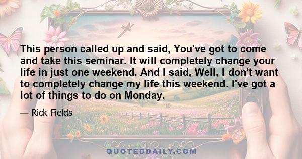 This person called up and said, You've got to come and take this seminar. It will completely change your life in just one weekend. And I said, Well, I don't want to completely change my life this weekend. I've got a lot