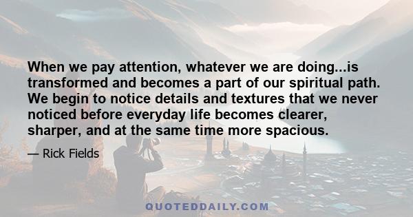 When we pay attention, whatever we are doing...is transformed and becomes a part of our spiritual path. We begin to notice details and textures that we never noticed before everyday life becomes clearer, sharper, and at