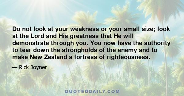 Do not look at your weakness or your small size; look at the Lord and His greatness that He will demonstrate through you. You now have the authority to tear down the strongholds of the enemy and to make New Zealand a
